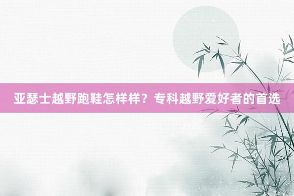 亚瑟士越野跑鞋怎样样？专科越野爱好者的首选