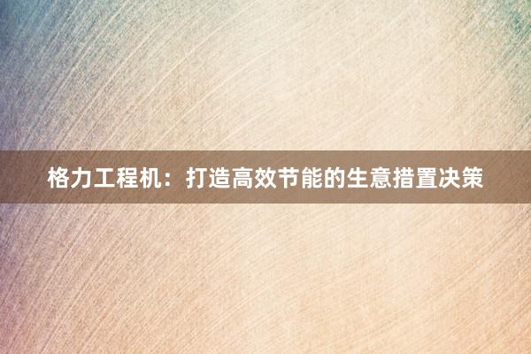 格力工程机：打造高效节能的生意措置决策