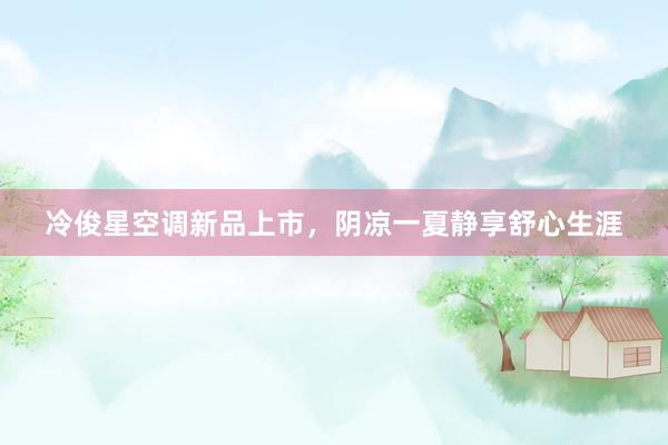 冷俊星空调新品上市，阴凉一夏静享舒心生涯