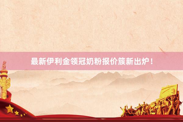 最新伊利金领冠奶粉报价簇新出炉！