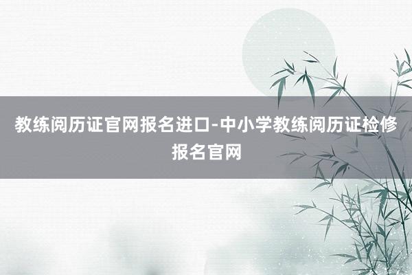 教练阅历证官网报名进口-中小学教练阅历证检修报名官网