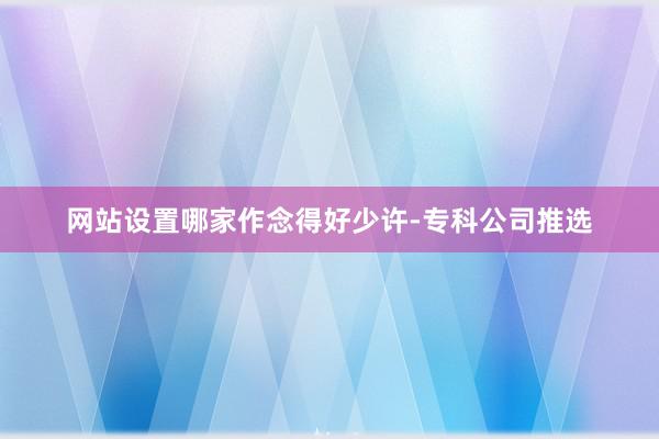 网站设置哪家作念得好少许-专科公司推选