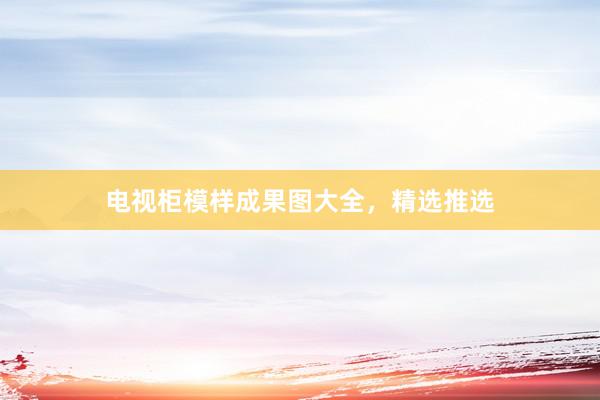 电视柜模样成果图大全，精选推选