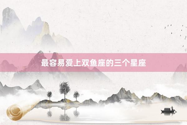 最容易爱上双鱼座的三个星座